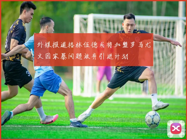 外媒报道格林伍德或将加盟罗马尤文因家暴问题放弃引进计划