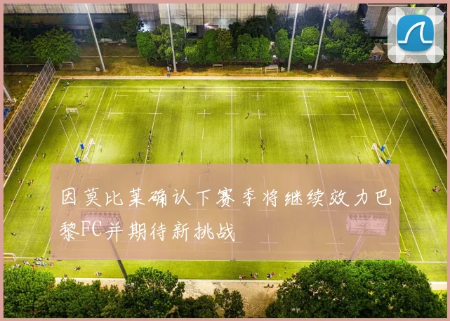 因莫比莱确认下赛季将继续效力巴黎FC并期待新挑战