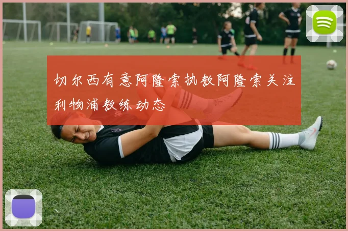 切尔西有意阿隆索执教阿隆索关注利物浦教练动态