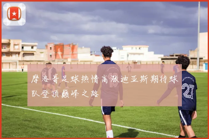 摩洛哥足球热情高涨迪亚斯期待球队登顶巅峰之路