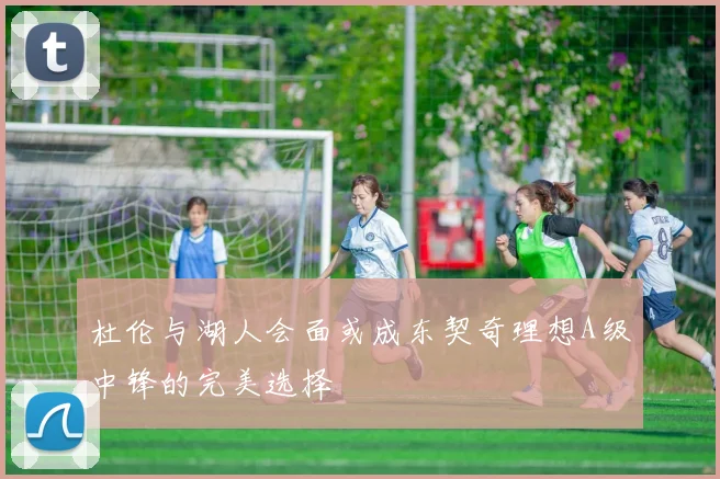 杜伦与湖人会面或成东契奇理想A级中锋的完美选择