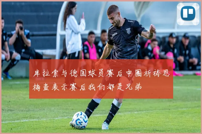 库拉索与德国球员赛后中圈祈祷恩梅查表示赛后我们都是兄弟