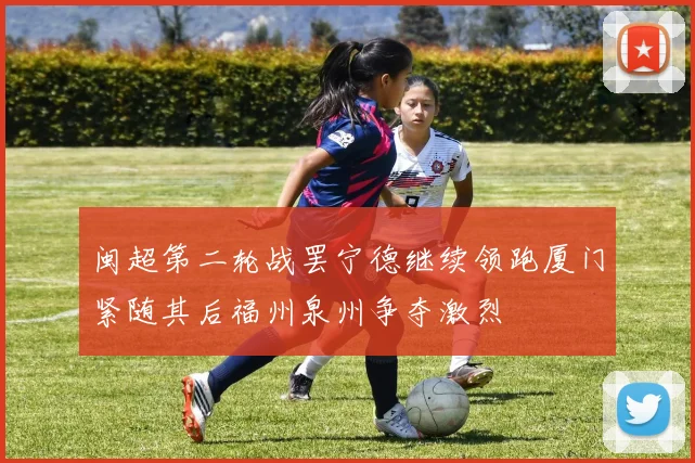 闽超第二轮战罢宁德继续领跑厦门紧随其后福州泉州争夺激烈