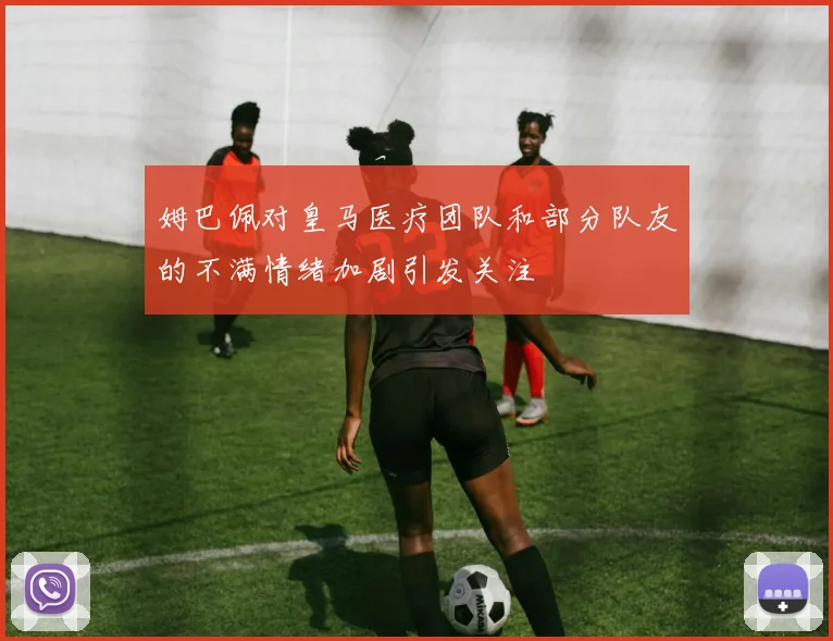 姆巴佩对皇马医疗团队和部分队友的不满情绪加剧引发关注