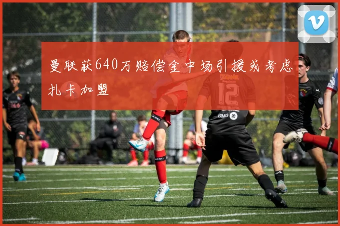 曼联获640万赔偿金中场引援或考虑扎卡加盟