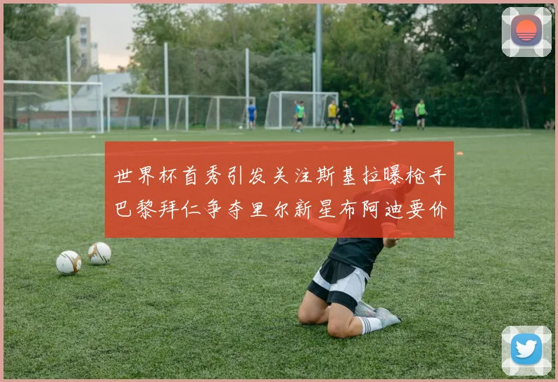 世界杯首秀引发关注斯基拉曝枪手巴黎拜仁争夺里尔新星布阿迪要价7000万欧
