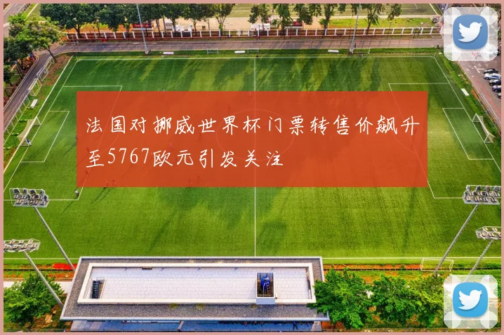 法国对挪威世界杯门票转售价飙升至5767欧元引发关注