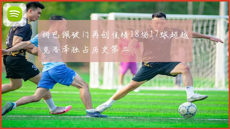 姆巴佩破门再创佳绩18场17球超越克洛泽独占历史第二