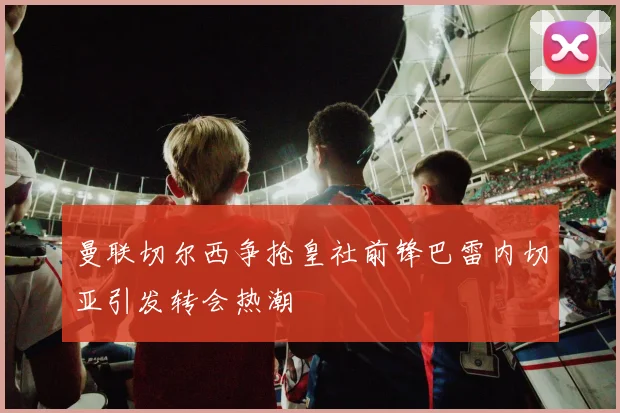 曼联切尔西争抢皇社前锋巴雷内切亚引发转会热潮