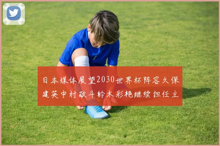 日本媒体展望2030世界杯阵容久保建英中村敬斗铃木彩艳继续担任主力